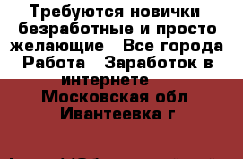 Требуются новички, безработные и просто желающие - Все города Работа » Заработок в интернете   . Московская обл.,Ивантеевка г.